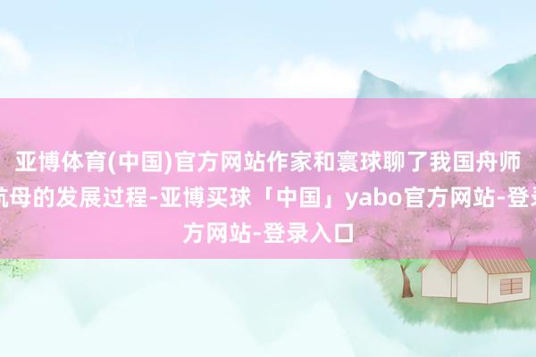 亚博体育(中国)官方网站作家和寰球聊了我国舟师三艘航母的发展过程-亚博买球「中国」yabo官方网站-登录入口