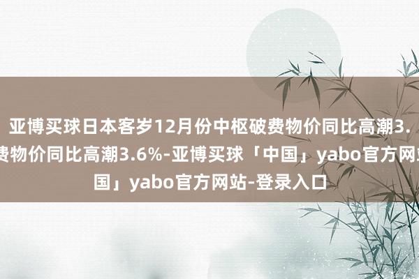 亚博买球日本客岁12月份中枢破费物价同比高潮3.0% 合座破费物价同比高潮3.6%-亚博买球「中国」yabo官方网站-登录入口